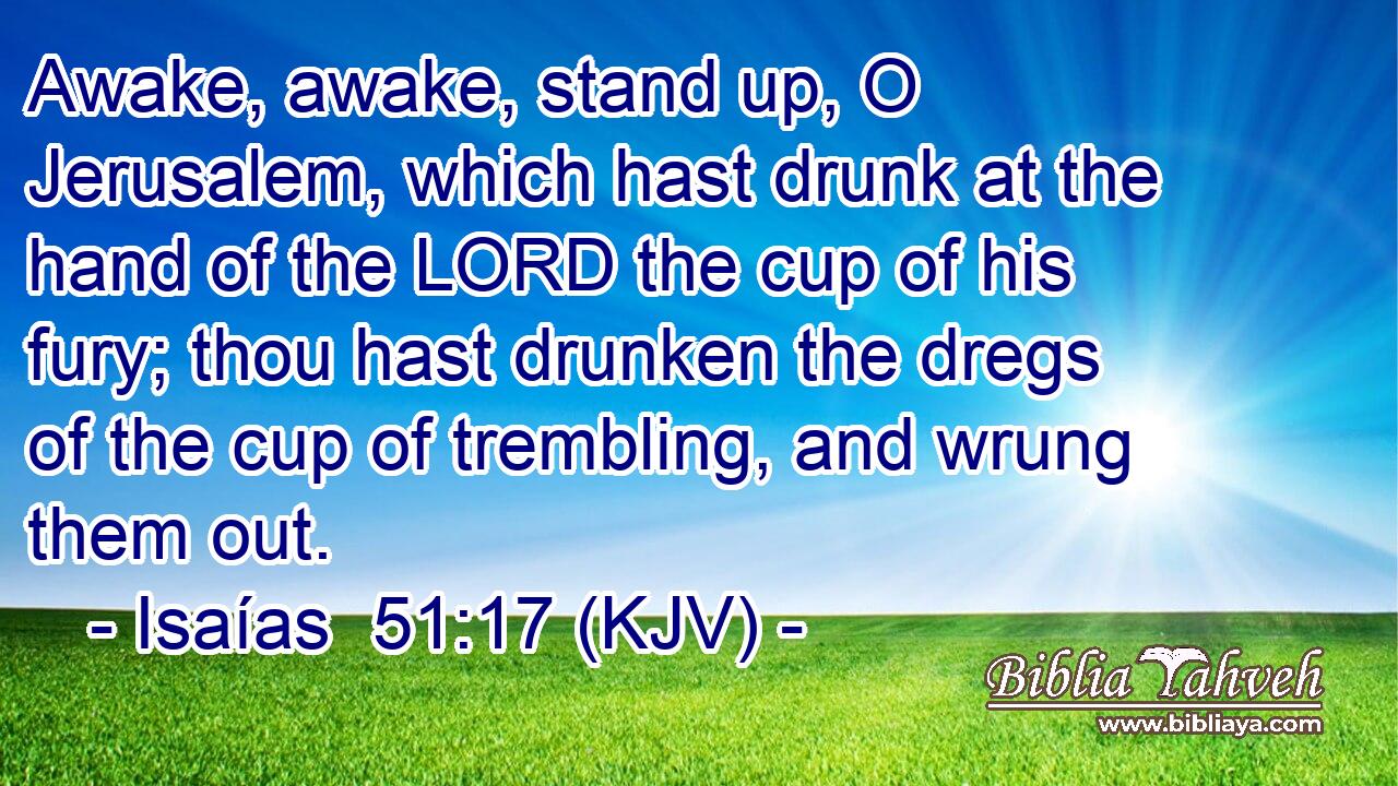 Awake, awake, stand up, O Jerusalem, which hast drunk at the hand of the LORD the cup of his fury; thou hast drunken the dregs of the cup of trembling, and wrung them out.