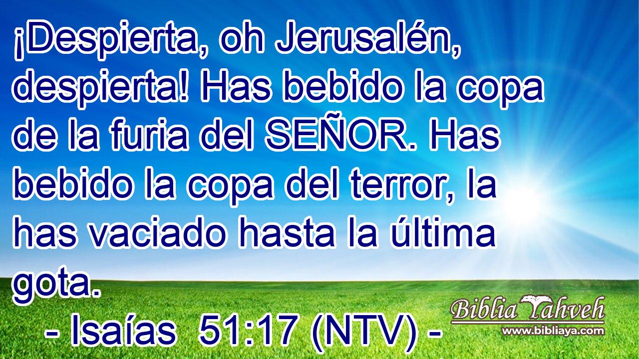 ¡Despierta, oh Jerusalén, despierta! Has bebido la copa de la furia del SEÑOR. Has bebido la copa del terror, la has vaciado hasta la última gota.
