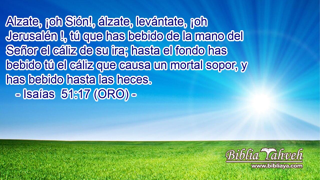  Alzate, ¡oh Sión!, álzate, levántate, ¡oh Jerusalén !, tú que has bebido de la mano del Señor el cáliz de su ira; hasta el fondo has bebido tú el cáliz que causa un mortal sopor, y has bebido hasta las heces. 