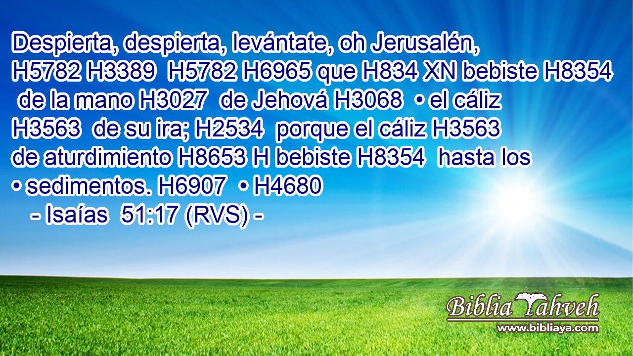 Despierta, despierta, levántate, oh Jerusalén, H5782 H3389  H5782 H6965 que H834 XN bebiste H8354  de la mano H3027  de Jehová H3068  • el cáliz H3563  de su ira; H2534  porque el cáliz H3563  de aturdimiento H8653 H bebiste H8354  hasta los • sedimentos. H6907  • H4680  