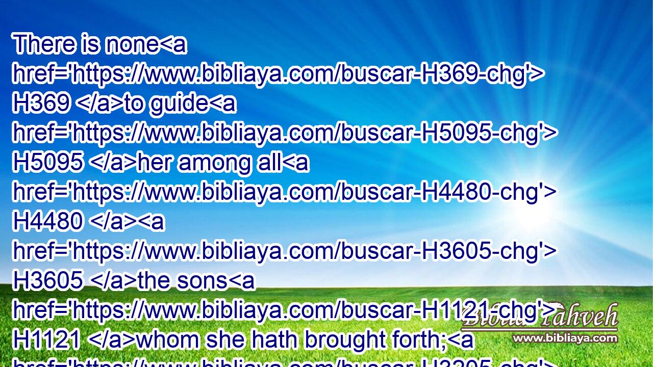 There is none H369 to guide H5095 her among all H4480  H3605 the sons H1121 whom she hath brought forth; H3205 neither H369 is there any that taketh H2388 her by the hand H3027 of all H4480  H3605 the sons H1121 that she hath brought up.H1431