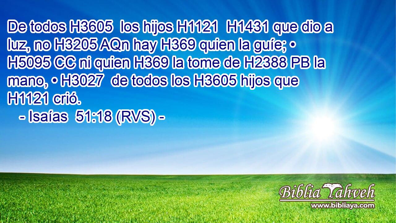 De todos H3605  los hijos H1121  H1431 que dio a luz, no H3205 AQn hay H369 quien la guíe; • H5095 CC ni quien H369 la tome de H2388 PB la mano, • H3027  de todos los H3605 hijos que H1121 crió. 