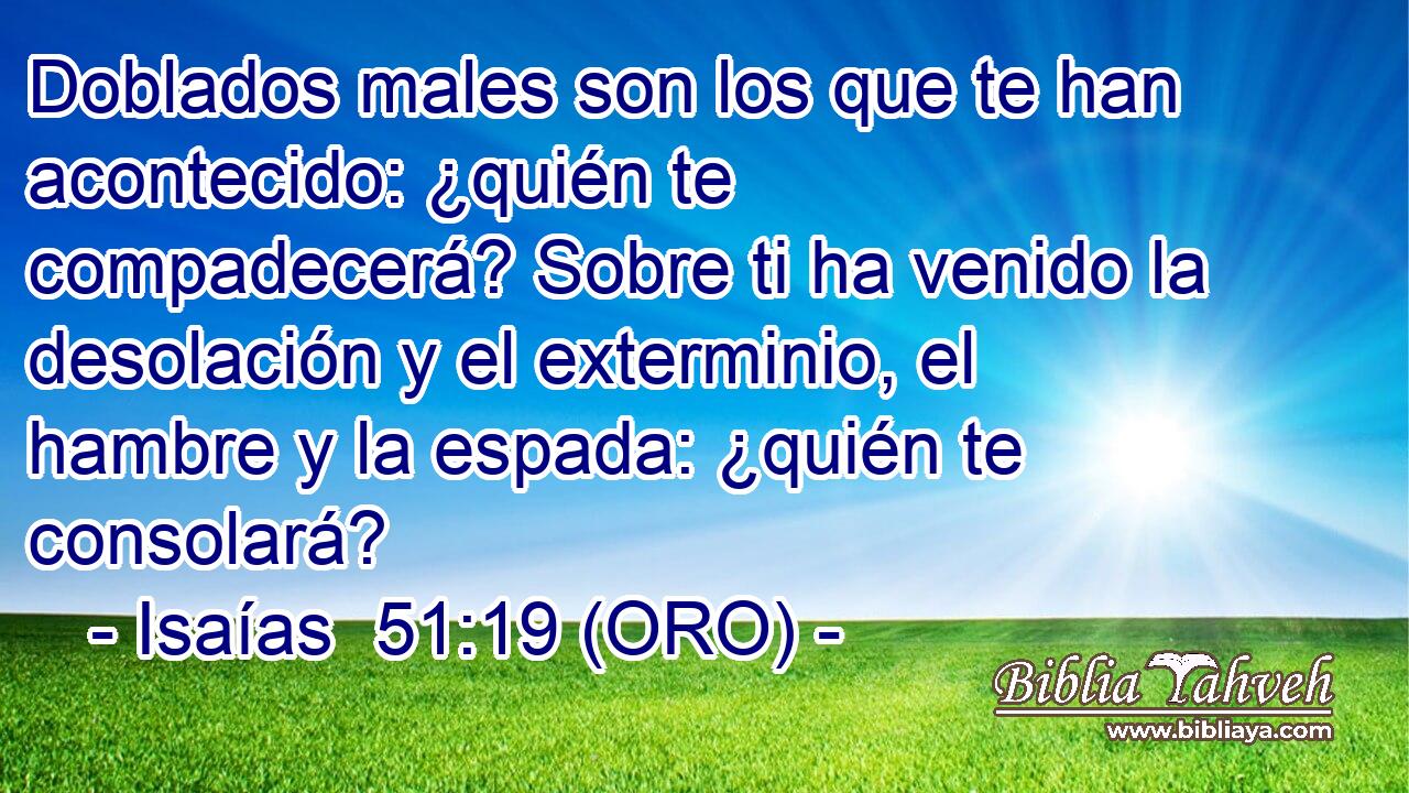  Doblados males son los que te han acontecido: ¿quién te compadecerá? Sobre ti ha venido la desolación y el exterminio, el hambre y la espada: ¿quién te consolará? 