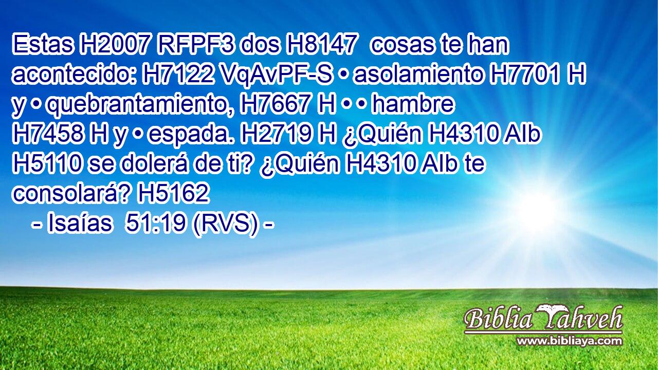Estas H2007 RFPF3 dos H8147  cosas te han acontecido: H7122 VqAvPF-S • asolamiento H7701 H y • quebrantamiento, H7667 H • • hambre H7458 H y • espada. H2719 H ¿Quién H4310 AIb H5110 se dolerá de ti? ¿Quién H4310 AIb te consolará? H5162  