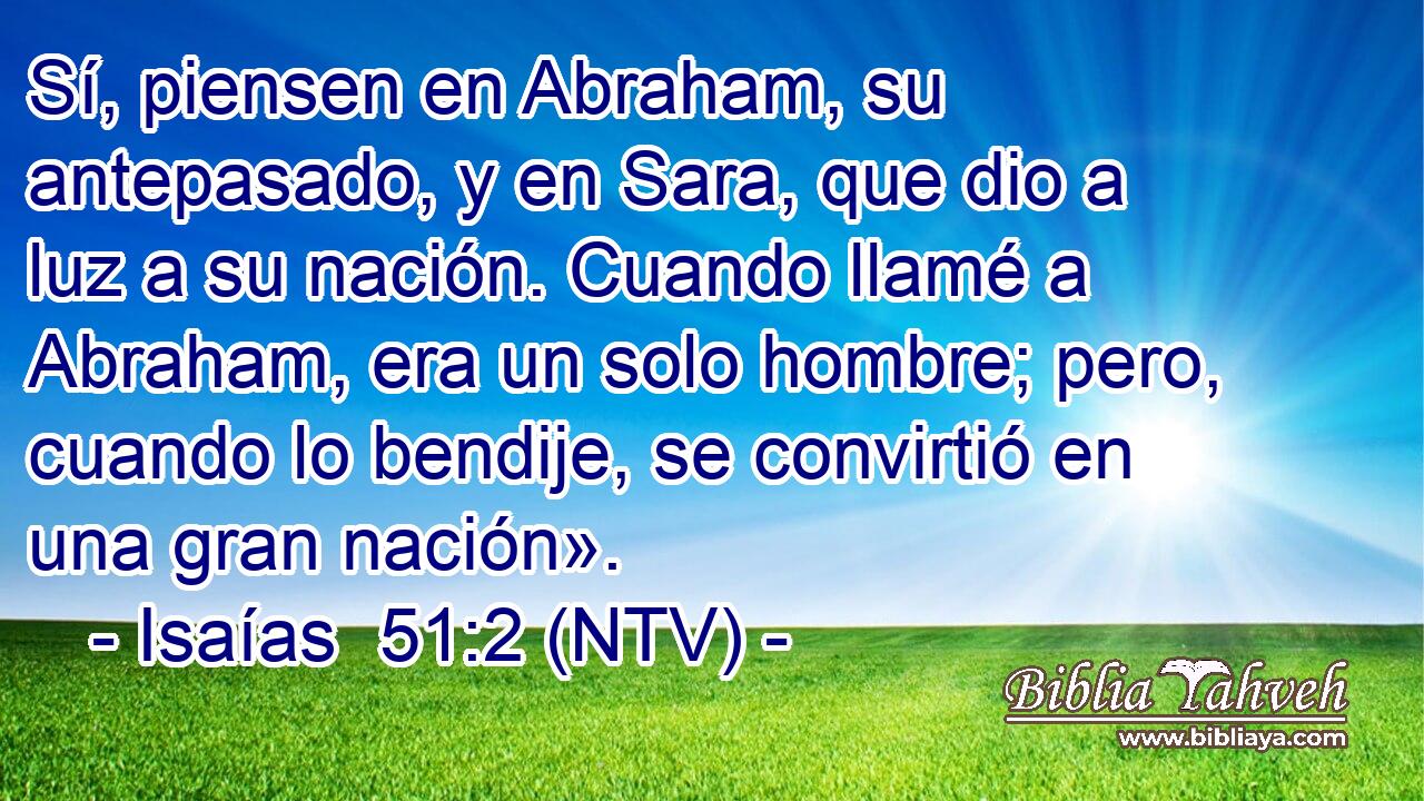 Sí, piensen en Abraham, su antepasado, y en Sara, que dio a luz a su nación. Cuando llamé a Abraham, era un solo hombre; pero, cuando lo bendije, se convirtió en una gran nación».