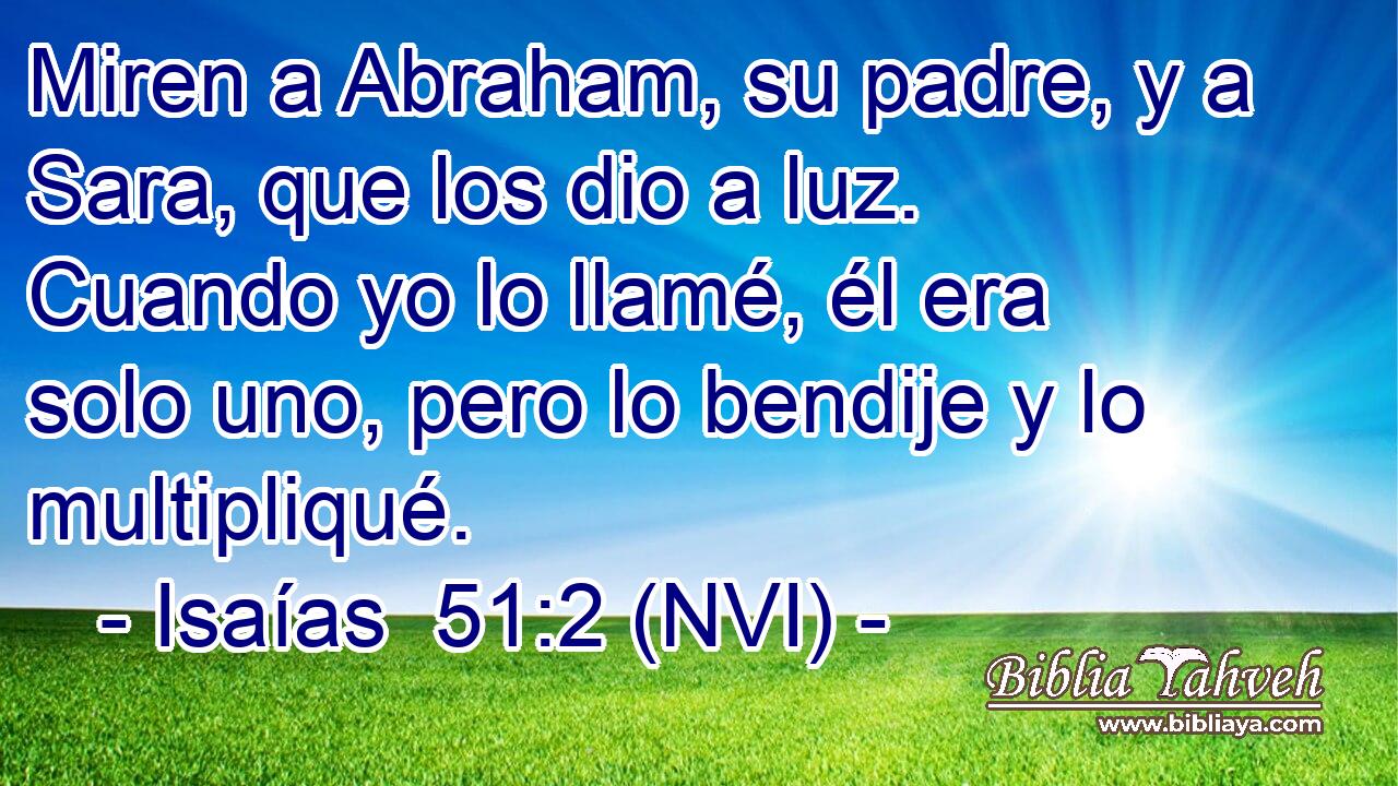  Miren a Abraham, su padre, y a Sara, que los dio a luz. Cuando yo lo llamé, él era solo uno, pero lo bendije y lo multipliqué. 