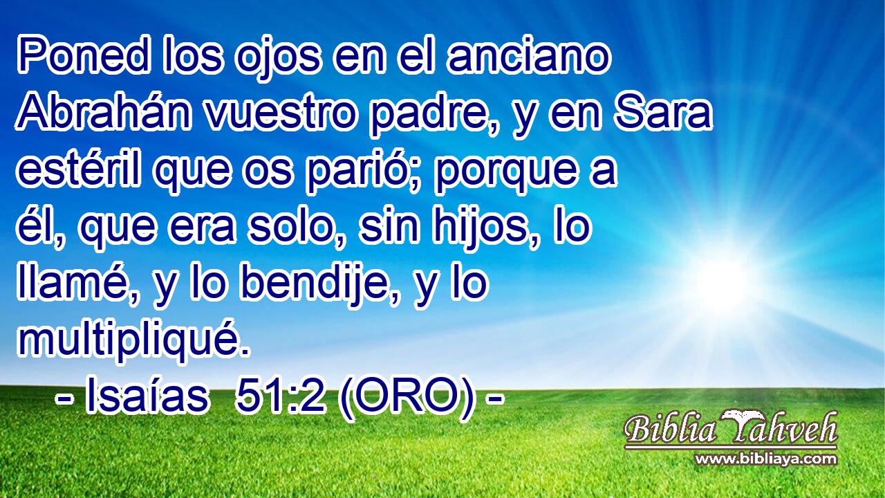  Poned los ojos en el anciano Abrahán vuestro padre, y en Sara estéril que os parió; porque a él, que era solo, sin hijos, lo llamé, y lo bendije, y lo multipliqué. 