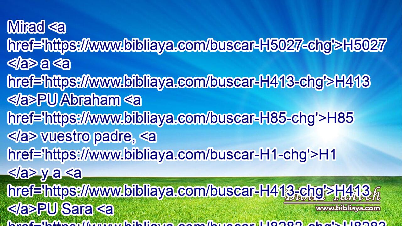Mirad H5027  a H413 PU Abraham H85  vuestro padre, H1  y a H413 PU Sara H8283  H2342 que os dio a luz; porque H3588 CK cuando no era más que uno solo lo H259  llamé, y lo H7121  bendije y lo H1288  H7235 multipliqué. 