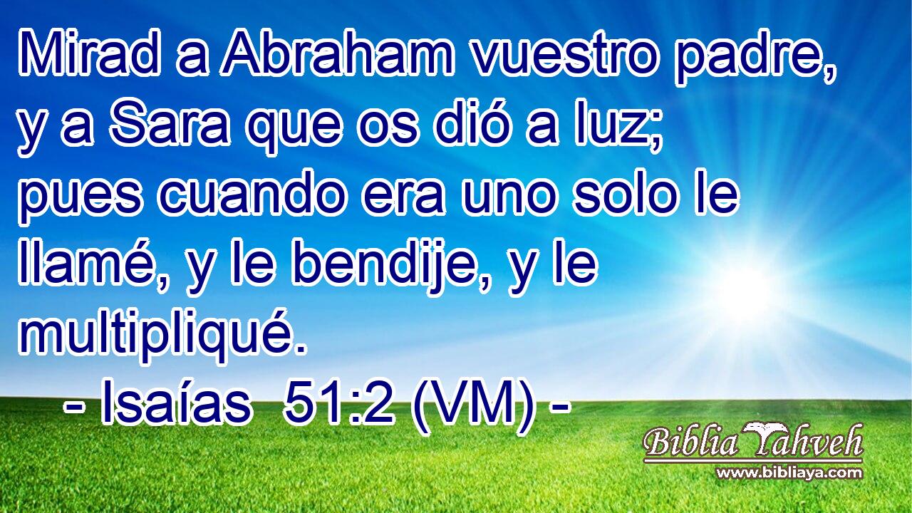  Mirad a Abraham vuestro padre, y a Sara que os dió a luz; pues cuando era uno solo le llamé, y le bendije, y le multipliqué. 