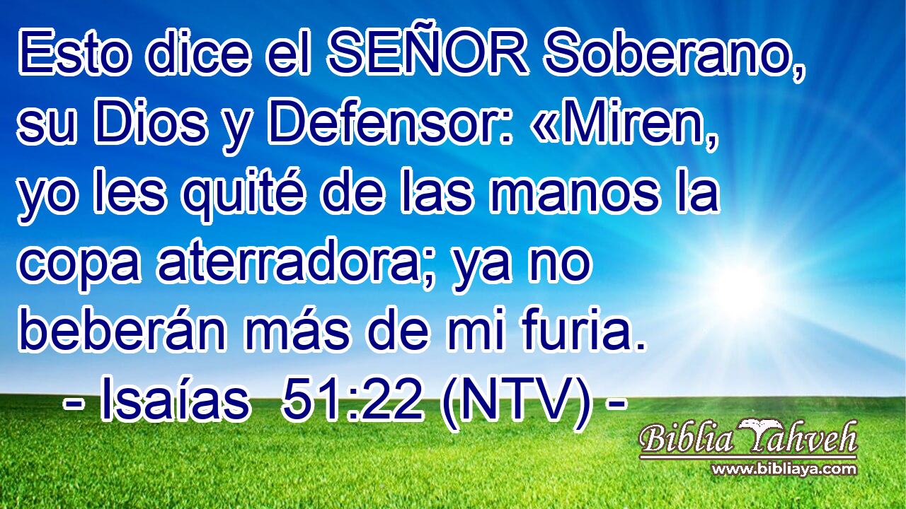 Esto dice el SEÑOR Soberano, su Dios y Defensor: «Miren, yo les quité de las manos la copa aterradora; ya no beberán más de mi furia.