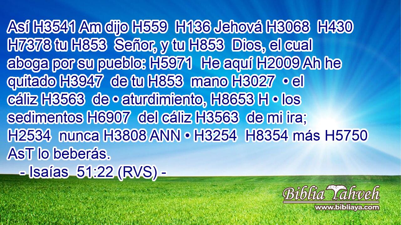 Así H3541 Am dijo H559  H136 Jehová H3068  H430 H7378 tu H853  Señor, y tu H853  Dios, el cual aboga por su pueblo: H5971  He aquí H2009 Ah he quitado H3947  de tu H853  mano H3027  • el cáliz H3563  de • aturdimiento, H8653 H • los sedimentos H6907  del cáliz H3563  de mi ira; H2534  nunca H3808 ANN • H3254  H8354 más H5750 AsT lo beberás. 
