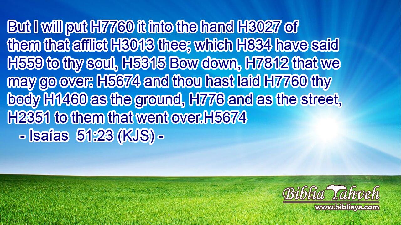 But I will put H7760 it into the hand H3027 of them that afflict H3013 thee; which H834 have said H559 to thy soul, H5315 Bow down, H7812 that we may go over: H5674 and thou hast laid H7760 thy body H1460 as the ground, H776 and as the street, H2351 to them that went over.H5674