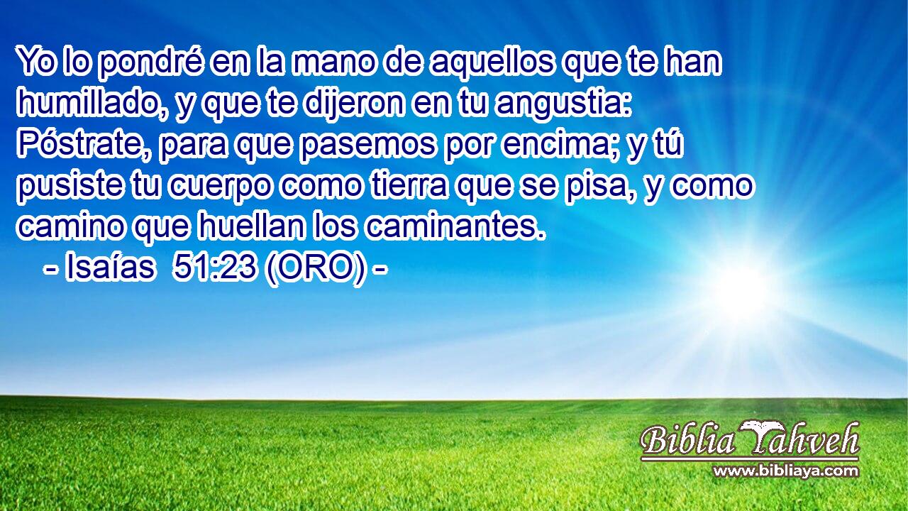  Yo lo pondré en la mano de aquellos que te han humillado, y que te dijeron en tu angustia: Póstrate, para que pasemos por encima; y tú pusiste tu cuerpo como tierra que se pisa, y como camino que huellan los caminantes. 