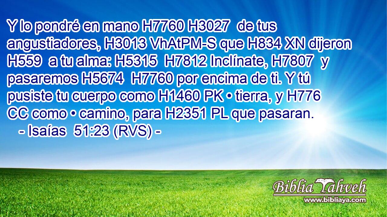 Y lo pondré en mano H7760 H3027  de tus angustiadores, H3013 VhAtPM-S que H834 XN dijeron H559  a tu alma: H5315  H7812 Inclínate, H7807  y pasaremos H5674  H7760 por encima de ti. Y tú pusiste tu cuerpo como H1460 PK • tierra, y H776 CC como • camino, para H2351 PL que pasaran. 