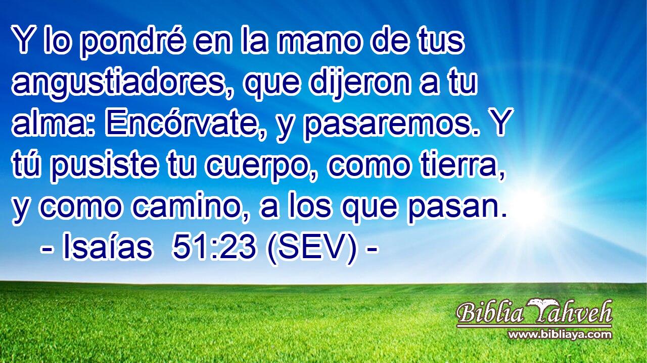 Y lo pondré en la mano de tus angustiadores, que dijeron a tu alma: Encórvate, y pasaremos. Y tú pusiste tu cuerpo, como tierra, y como camino, a los que pasan.
