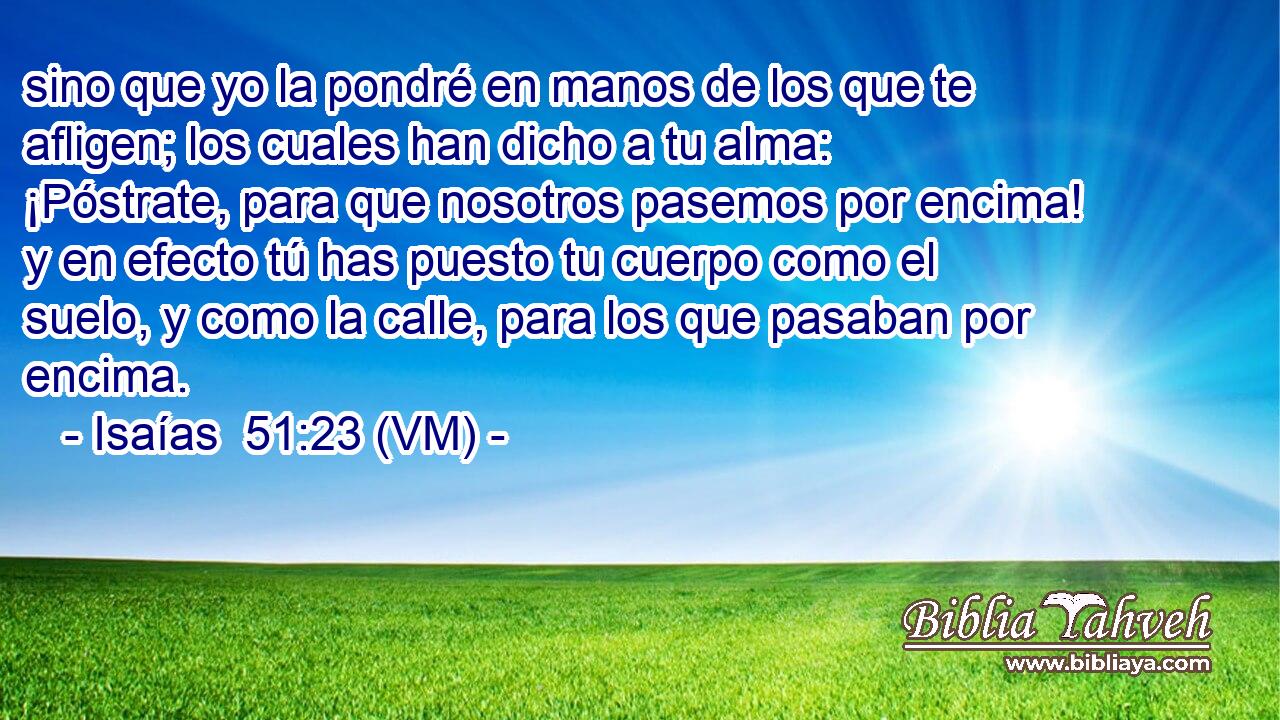  sino que yo la pondré en manos de los que te afligen; los cuales han dicho a tu alma: ¡Póstrate, para que nosotros pasemos por encima! y en efecto tú has puesto tu cuerpo como el suelo, y como la calle, para los que pasaban por encima. 