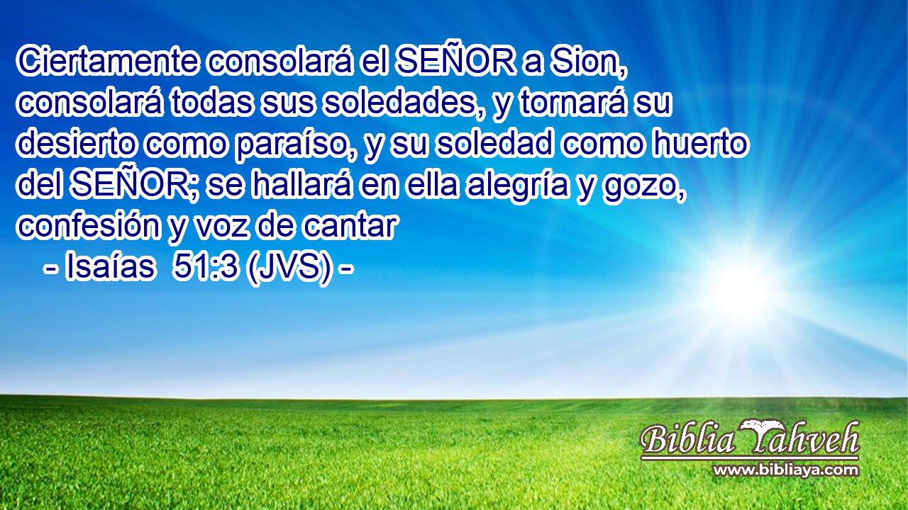 Ciertamente consolará el SEÑOR a Sion, consolará todas sus soledades, y tornará su desierto como paraíso, y su soledad como huerto del SEÑOR; se hallará en ella alegría y gozo, confesión y voz de cantar
