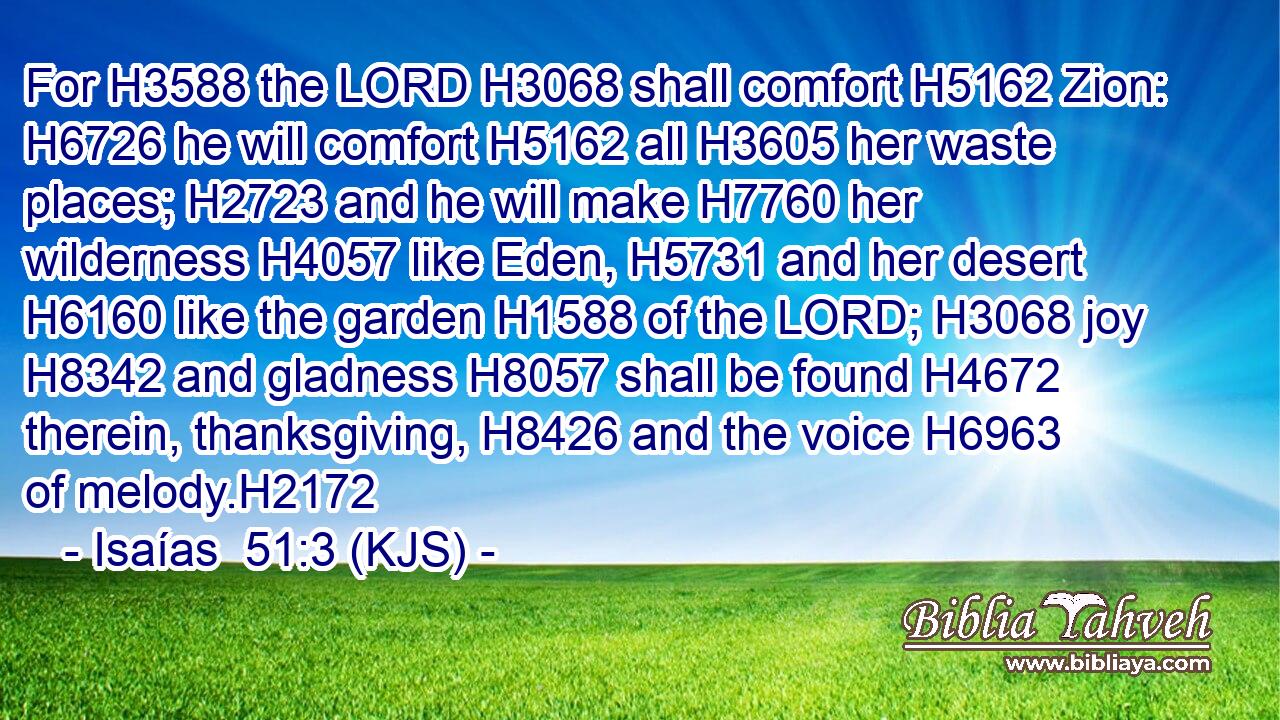 For H3588 the LORD H3068 shall comfort H5162 Zion: H6726 he will comfort H5162 all H3605 her waste places; H2723 and he will make H7760 her wilderness H4057 like Eden, H5731 and her desert H6160 like the garden H1588 of the LORD; H3068 joy H8342 and gladness H8057 shall be found H4672 therein, thanksgiving, H8426 and the voice H6963 of melody.H2172