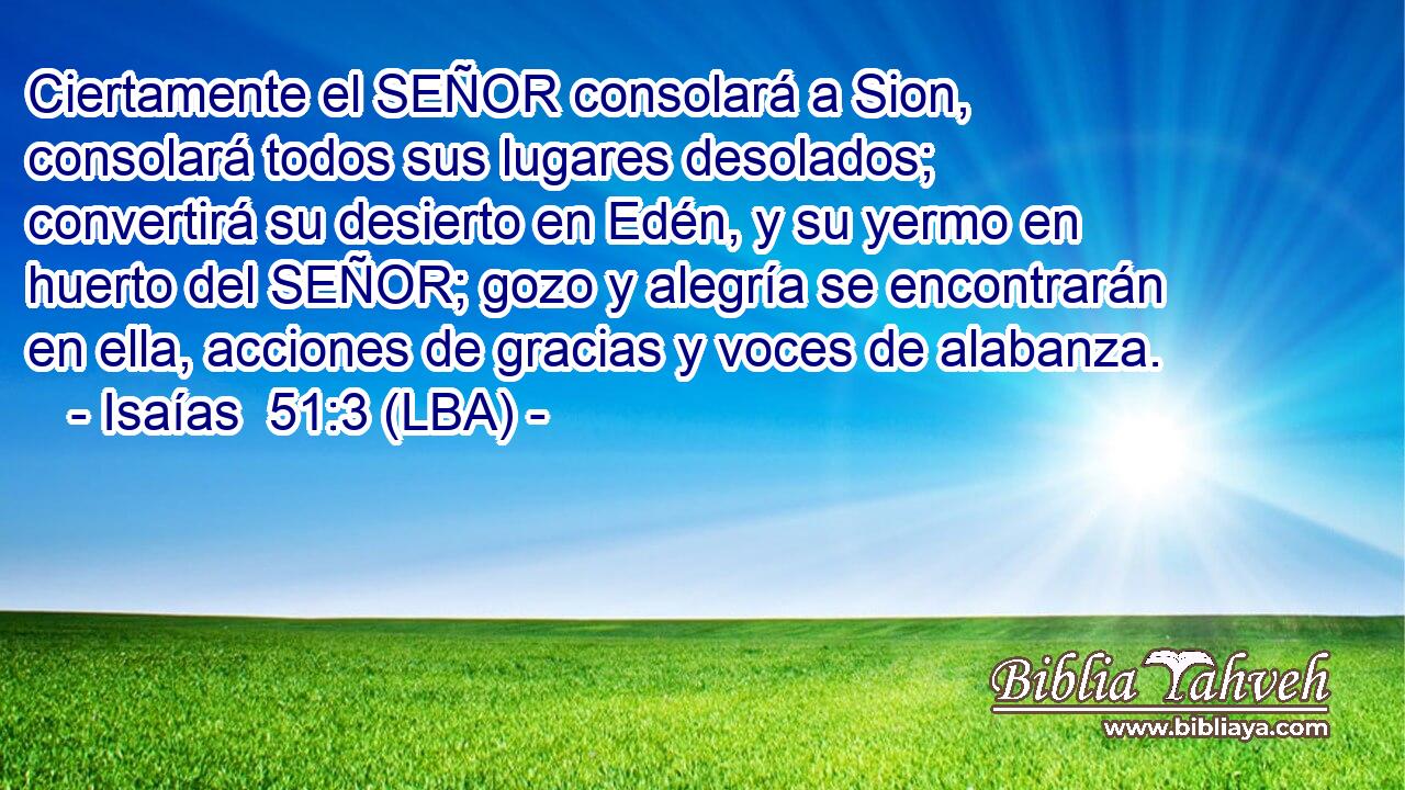 Ciertamente el SEÑOR consolará a Sion, consolará todos sus lugares desolados; convertirá su desierto en Edén, y su yermo en huerto del SEÑOR; gozo y alegría se encontrarán en ella, acciones de gracias y voces de alabanza.