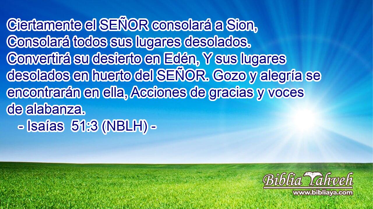  Ciertamente el SEÑOR consolará a Sion, Consolará todos sus lugares desolados. Convertirá su desierto en Edén, Y sus lugares desolados en huerto del SEÑOR. Gozo y alegría se encontrarán en ella, Acciones de gracias y voces de alabanza. 