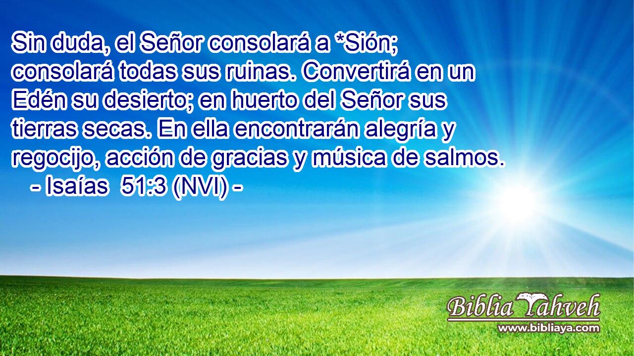  Sin duda, el Señor consolará a *Sión; consolará todas sus ruinas. Convertirá en un Edén su desierto; en huerto del Señor sus tierras secas. En ella encontrarán alegría y regocijo, acción de gracias y música de salmos. 