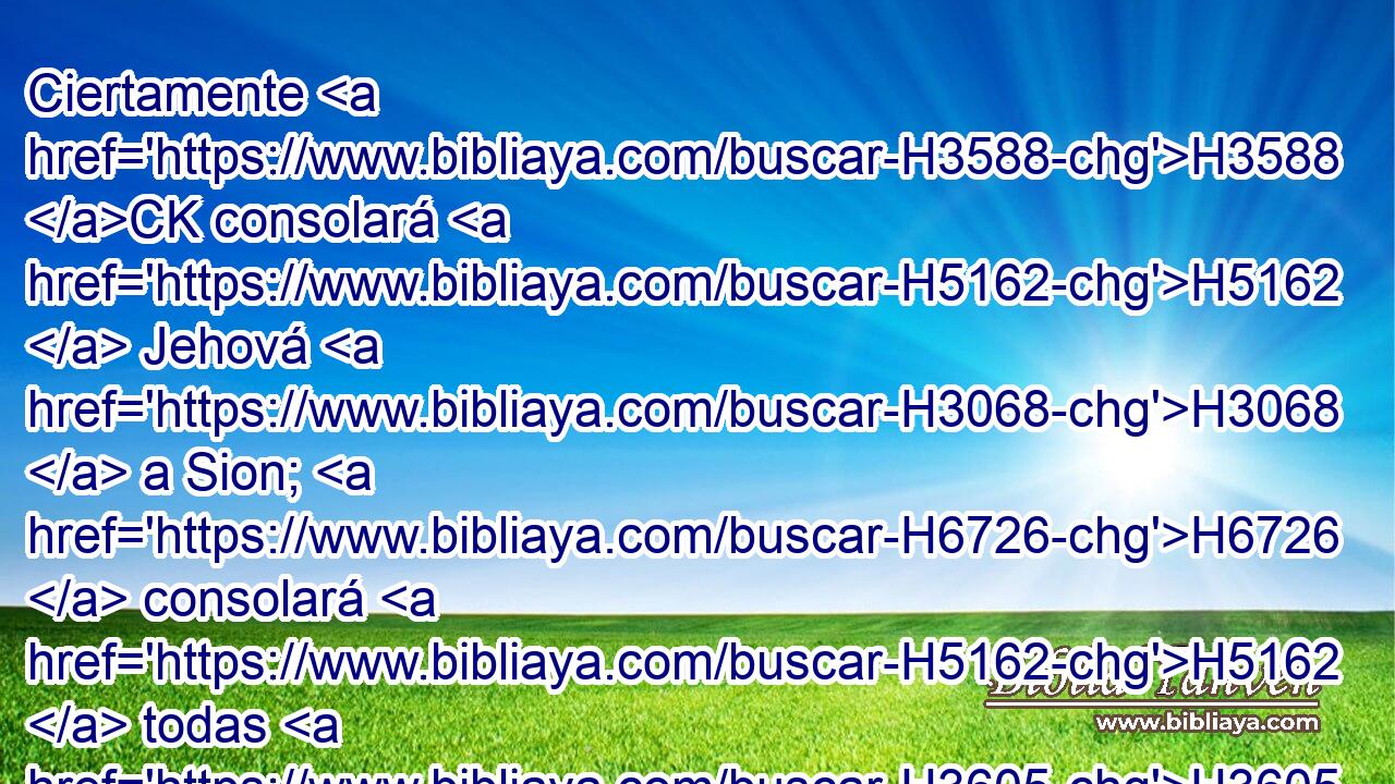 Ciertamente H3588 CK consolará H5162  Jehová H3068  a Sion; H6726  consolará H5162  todas H3605  sus soledades, H2723  H7760 y cambiará su desierto H4057  en paraíso, H5731  y su soledad H6160  en huerto H1588  de Jehová; H3068  se hallará H4672  en ella alegría H8342  y gozo, H8057  alabanza H8426  y voces H6963  de canto. H2172  