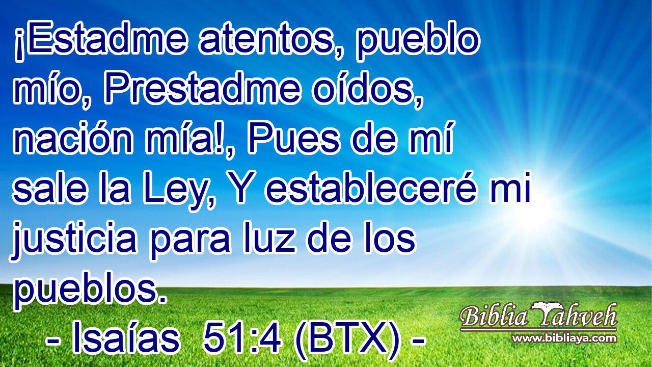 ¡Estadme atentos, pueblo mío, Prestadme oídos, nación mía!, Pues de mí sale la Ley, Y estableceré mi justicia para luz de los pueblos.