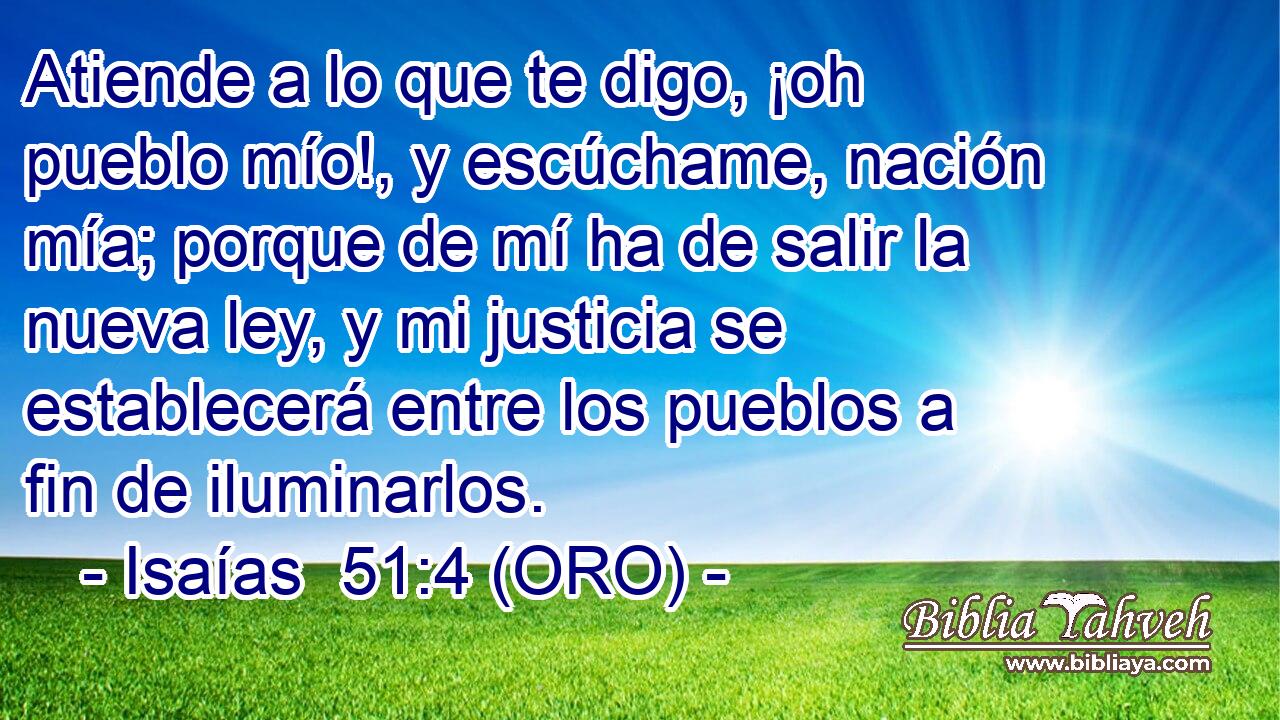  Atiende a lo que te digo, ¡oh pueblo mío!, y escúchame, nación mía; porque de mí ha de salir la nueva ley, y mi justicia se establecerá entre los pueblos a fin de iluminarlos. 