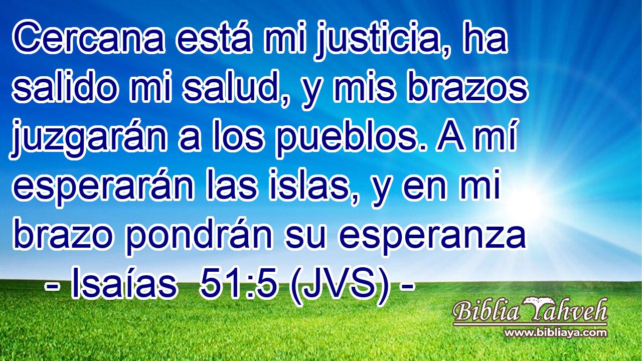 Cercana está mi justicia, ha salido mi salud, y mis brazos juzgarán a los pueblos. A mí esperarán las islas, y en mi brazo pondrán su esperanza