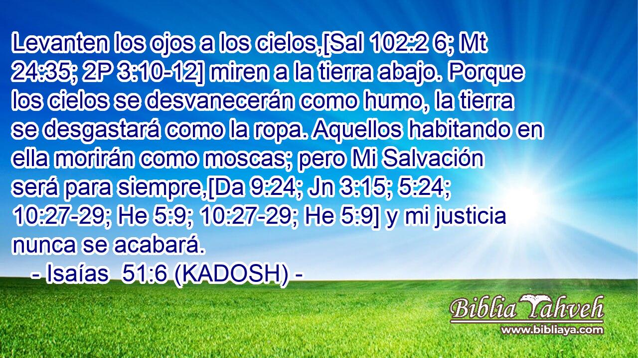  Levanten los ojos a los cielos,[Sal 102:2 6; Mt 24:35; 2P 3:10-12] miren a la tierra abajo. Porque los cielos se desvanecerán como humo, la tierra se desgastará como la ropa. Aquellos habitando en ella morirán como moscas; pero Mi Salvación será para siempre,[Da 9:24; Jn 3:15; 5:24; 10:27-29; He 5:9; 10:27-29; He 5:9] y mi justicia nunca se acabará. 