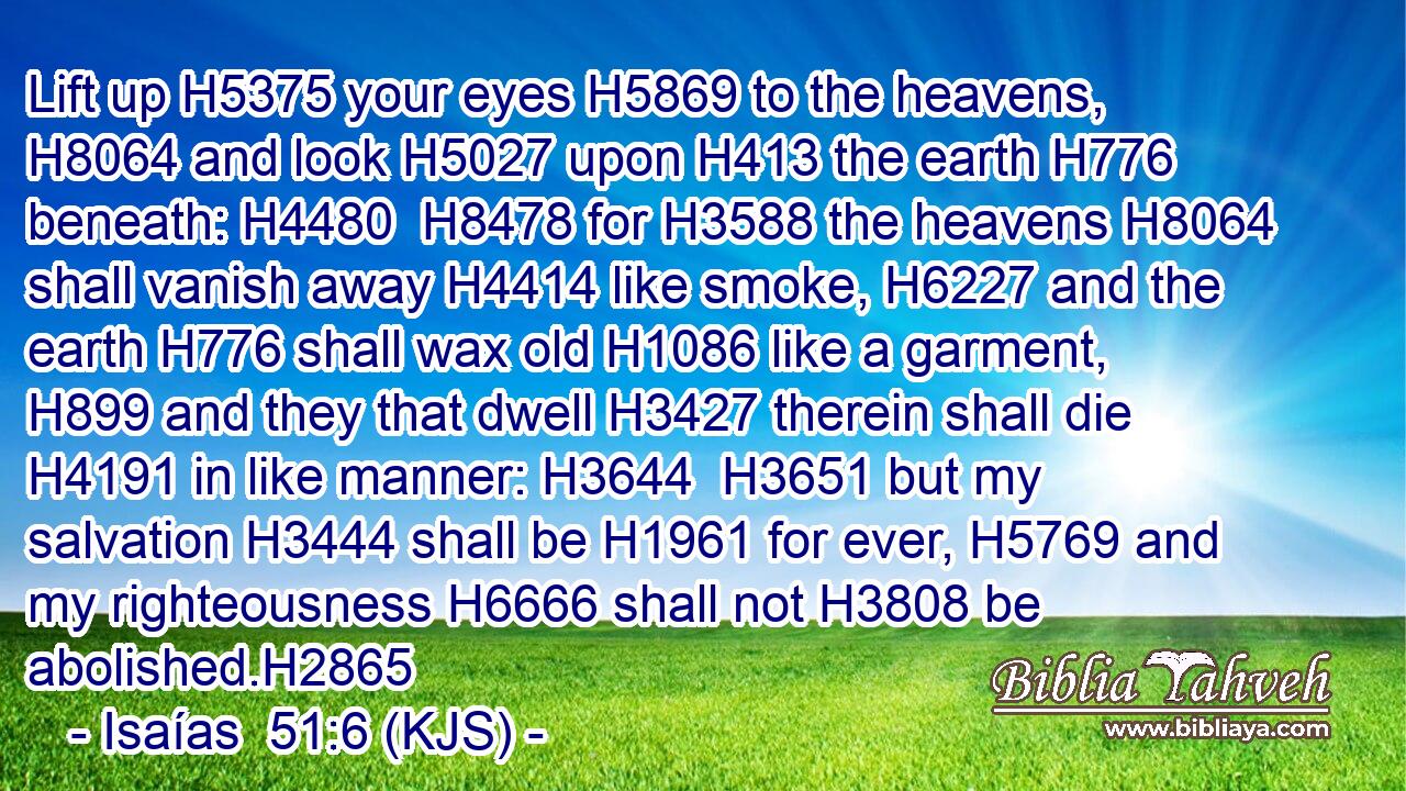 Lift up H5375 your eyes H5869 to the heavens, H8064 and look H5027 upon H413 the earth H776 beneath: H4480  H8478 for H3588 the heavens H8064 shall vanish away H4414 like smoke, H6227 and the earth H776 shall wax old H1086 like a garment, H899 and they that dwell H3427 therein shall die H4191 in like manner: H3644  H3651 but my salvation H3444 shall be H1961 for ever, H5769 and my righteousness H6666 shall not H3808 be abolished.H2865