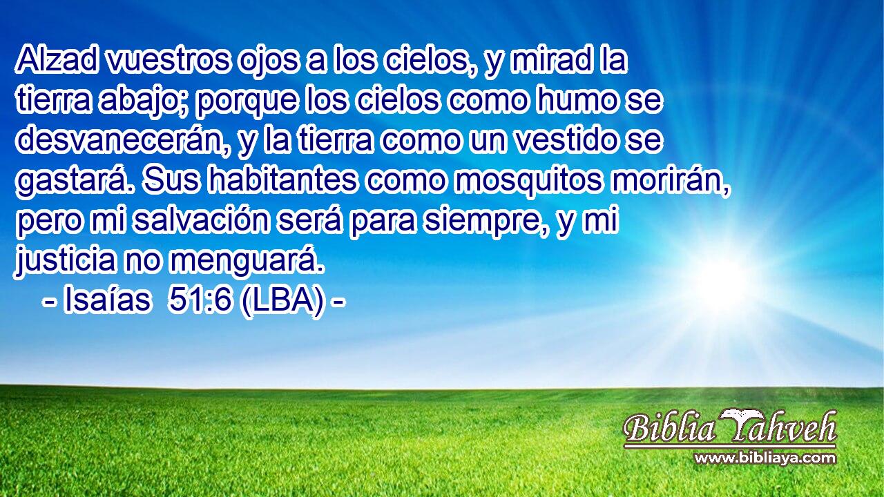 Alzad vuestros ojos a los cielos, y mirad la tierra abajo; porque los cielos como humo se desvanecerán, y la tierra como un vestido se gastará. Sus habitantes como mosquitos morirán, pero mi salvación será para siempre, y mi justicia no menguará.