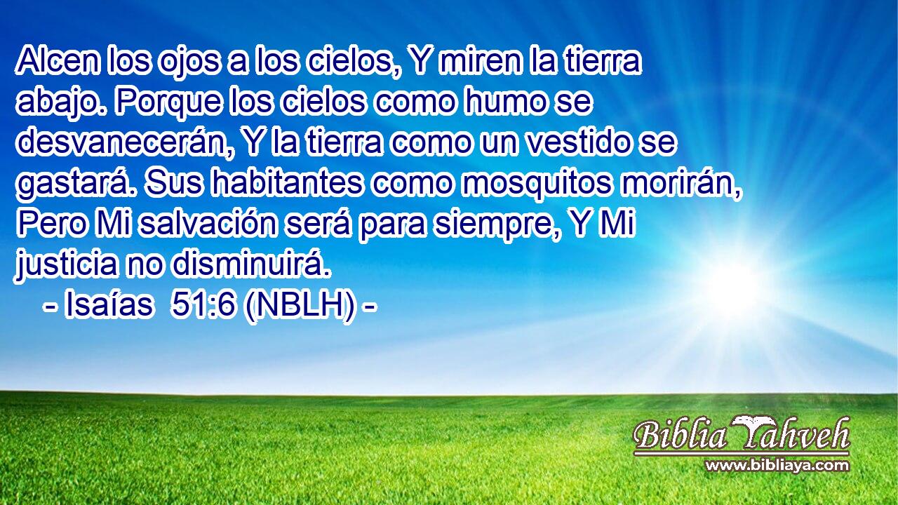  Alcen los ojos a los cielos, Y miren la tierra abajo. Porque los cielos como humo se desvanecerán, Y la tierra como un vestido se gastará. Sus habitantes como mosquitos morirán, Pero Mi salvación será para siempre, Y Mi justicia no disminuirá. 