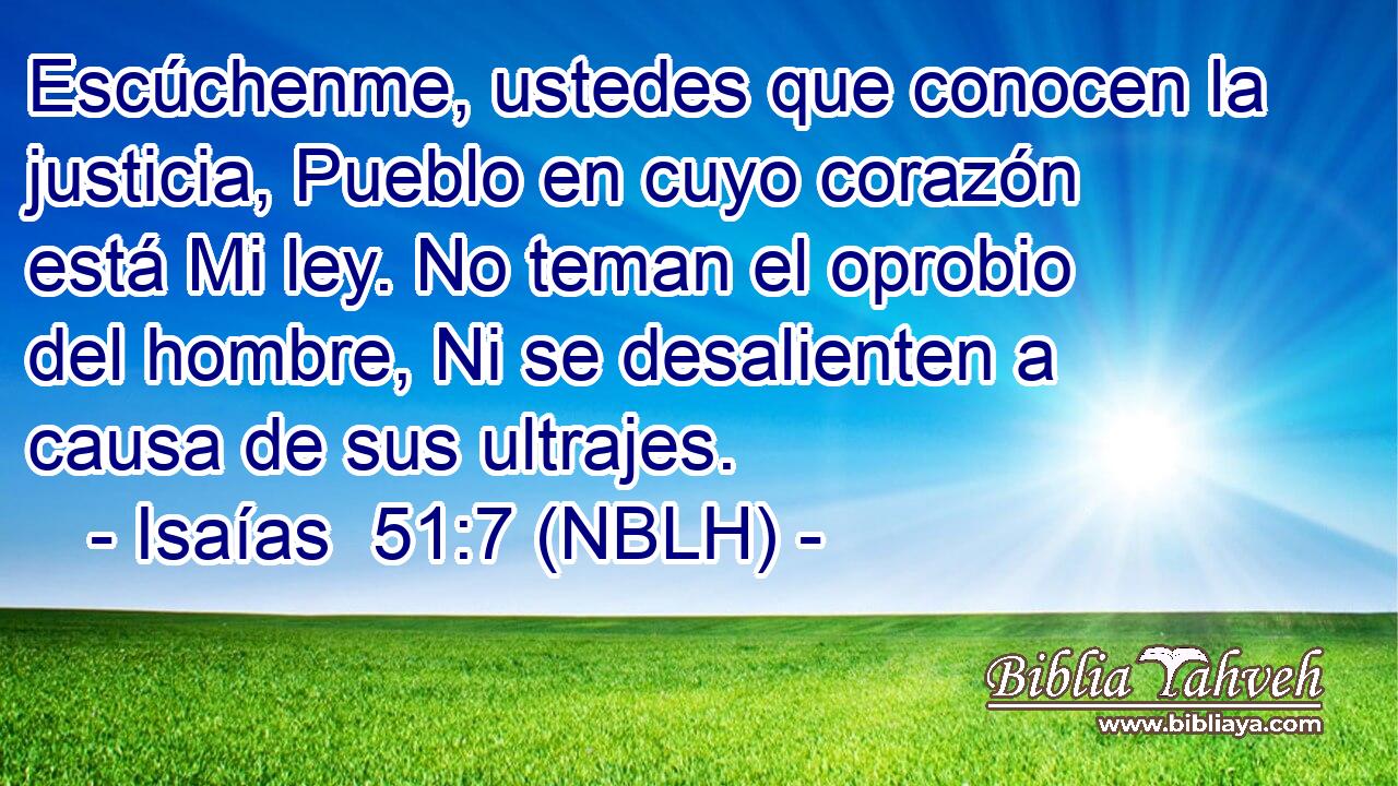  Escúchenme, ustedes que conocen la justicia, Pueblo en cuyo corazón está Mi ley. No teman el oprobio del hombre, Ni se desalienten a causa de sus ultrajes. 