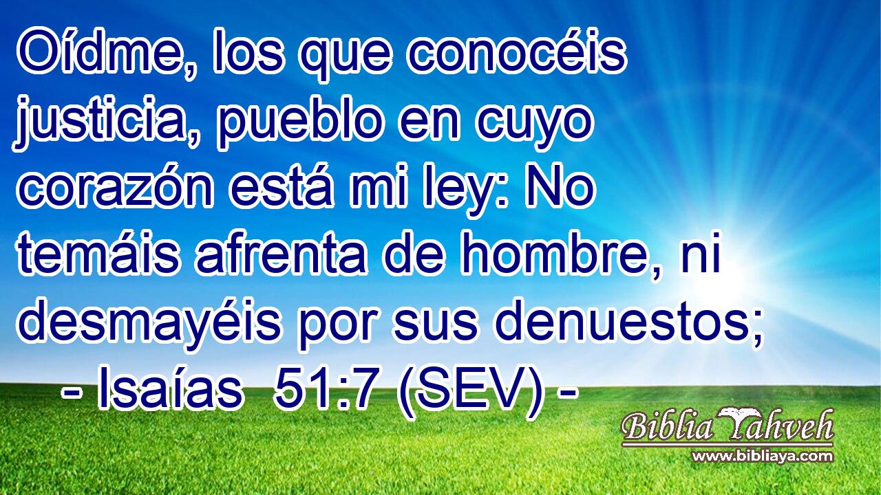 Oídme, los que conocéis justicia, pueblo en cuyo corazón está mi ley: No temáis afrenta de hombre, ni desmayéis por sus denuestos;
