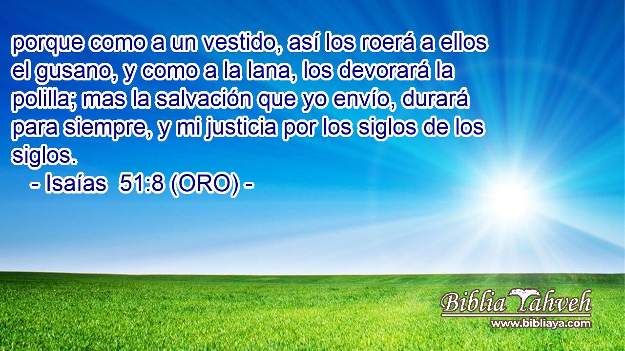  porque como a un vestido, así los roerá a ellos el gusano, y como a la lana, los devorará la polilla; mas la salvación que yo envío, durará para siempre, y mi justicia por los siglos de los siglos. 