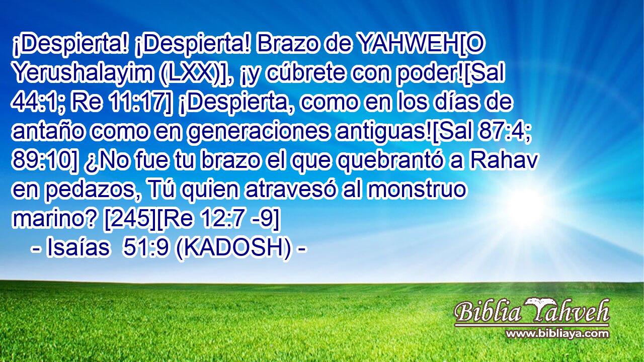  ¡Despierta! ¡Despierta! Brazo de YAHWEH[O Yerushalayim (LXX)], ¡y cúbrete con poder![Sal 44:1; Re 11:17] ¡Despierta, como en los días de antaño como en generaciones antiguas![Sal 87:4; 89:10] ¿No fue tu brazo el que quebrantó a Rahav en pedazos, Tú quien atravesó al monstruo marino? [245][Re 12:7 -9] 