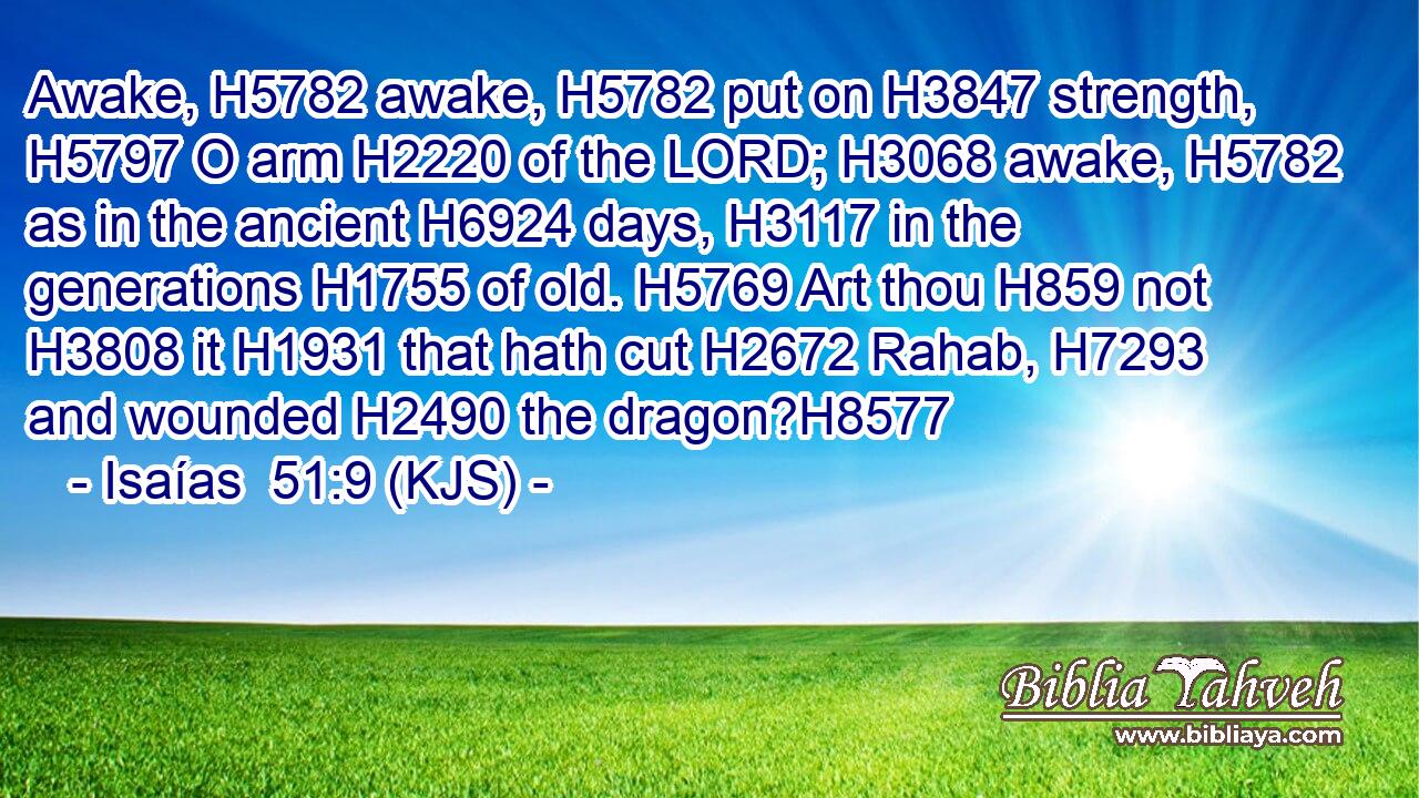 Awake, H5782 awake, H5782 put on H3847 strength, H5797 O arm H2220 of the LORD; H3068 awake, H5782 as in the ancient H6924 days, H3117 in the generations H1755 of old. H5769 Art thou H859 not H3808 it H1931 that hath cut H2672 Rahab, H7293 and wounded H2490 the dragon?H8577