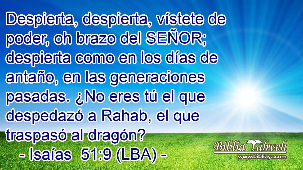 Despierta, despierta, vístete de poder, oh brazo del SEÑOR; despierta como en los días de antaño, en las generaciones pasadas. ¿No eres tú el que despedazó a Rahab, el que traspasó al dragón?