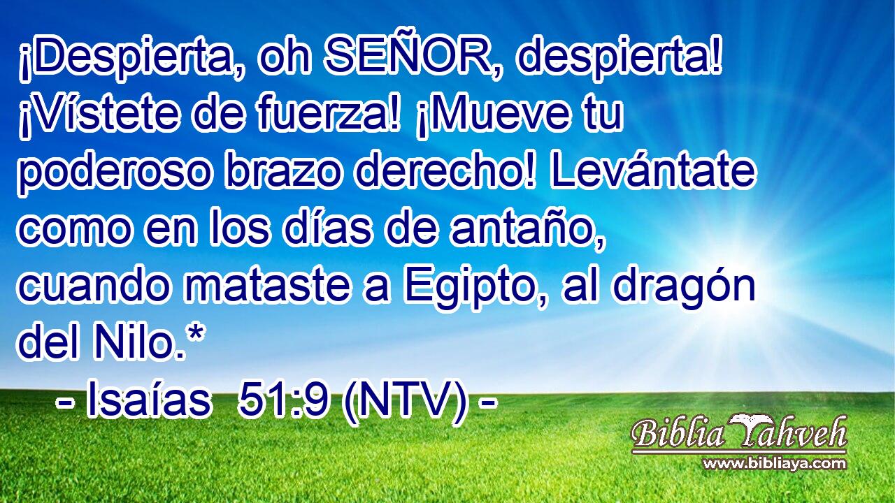 ¡Despierta, oh SEÑOR, despierta! ¡Vístete de fuerza! ¡Mueve tu poderoso brazo derecho! Levántate como en los días de antaño, cuando mataste a Egipto, al dragón del Nilo.*