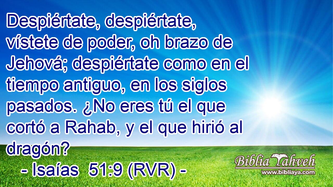 Despiértate, despiértate, vístete de poder, oh brazo de Jehová; despiértate como en el tiempo antiguo, en los siglos pasados. ¿No eres tú el que cortó a Rahab, y el que hirió al dragón?
