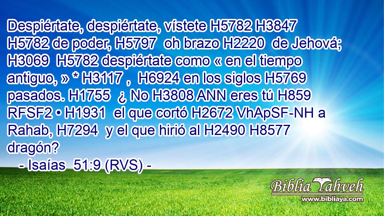 Despiértate, despiértate, vístete H5782 H3847  H5782 de poder, H5797  oh brazo H2220  de Jehová; H3069  H5782 despiértate como « en el tiempo antiguo, » * H3117 ,  H6924 en los siglos H5769  pasados. H1755  ¿ No H3808 ANN eres tú H859 RFSF2 • H1931  el que cortó H2672 VhApSF-NH a Rahab, H7294  y el que hirió al H2490 H8577 dragón? 