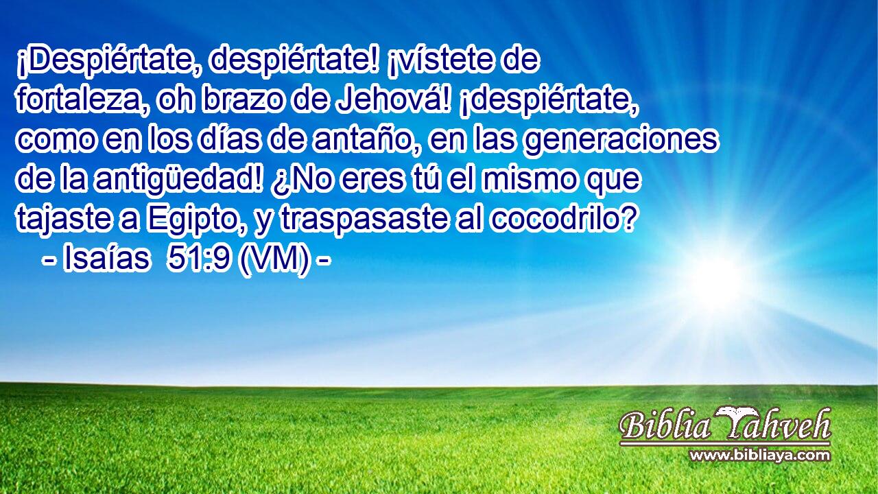  ¡Despiértate, despiértate! ¡vístete de fortaleza, oh brazo de Jehová! ¡despiértate, como en los días de antaño, en las generaciones de la antigüedad! ¿No eres tú el mismo que tajaste a Egipto, y traspasaste al cocodrilo? 