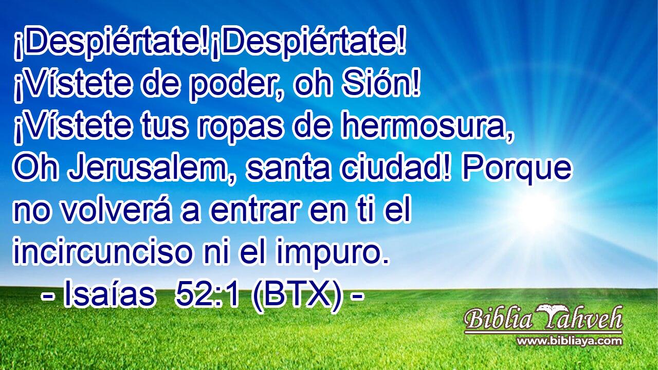 ¡Despiértate!¡Despiértate! ¡Vístete de poder, oh Sión! ¡Vístete tus ropas de hermosura, Oh Jerusalem, santa ciudad! Porque no volverá a entrar en ti el incircunciso ni el impuro.