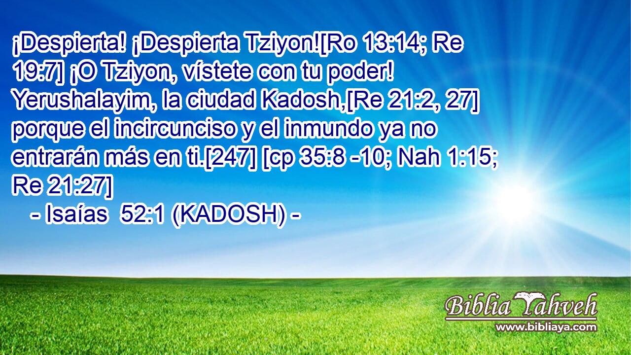  ¡Despierta! ¡Despierta Tziyon![Ro 13:14; Re 19:7] ¡O Tziyon, vístete con tu poder! Yerushalayim, la ciudad Kadosh,[Re 21:2, 27] porque el incircunciso y el inmundo ya no entrarán más en ti.[247] [cp 35:8 -10; Nah 1:15; Re 21:27] 