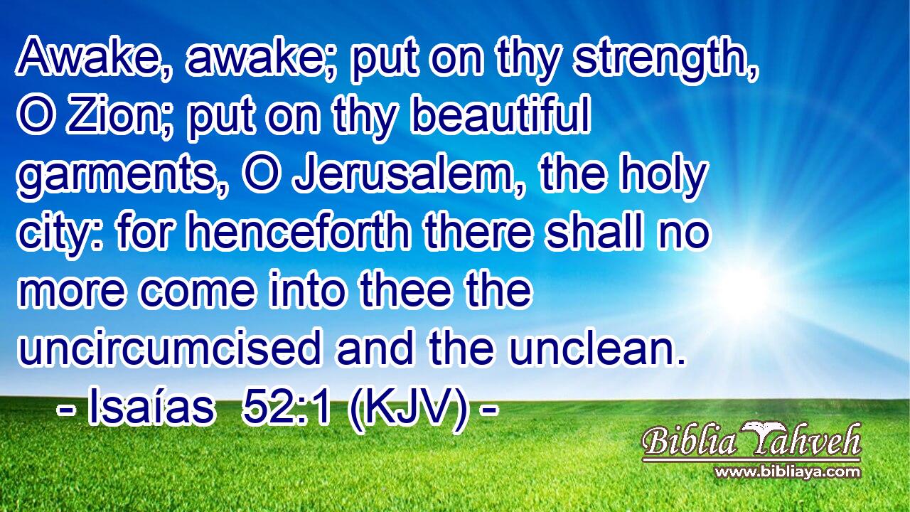 Awake, awake; put on thy strength, O Zion; put on thy beautiful garments, O Jerusalem, the holy city: for henceforth there shall no more come into thee the uncircumcised and the unclean.