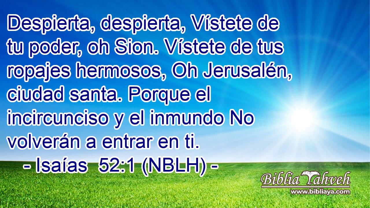 Despierta, despierta, Vístete de tu poder, oh Sion. Vístete de tus ropajes hermosos, Oh Jerusalén, ciudad santa. Porque el incircunciso y el inmundo No volverán a entrar en ti. 
