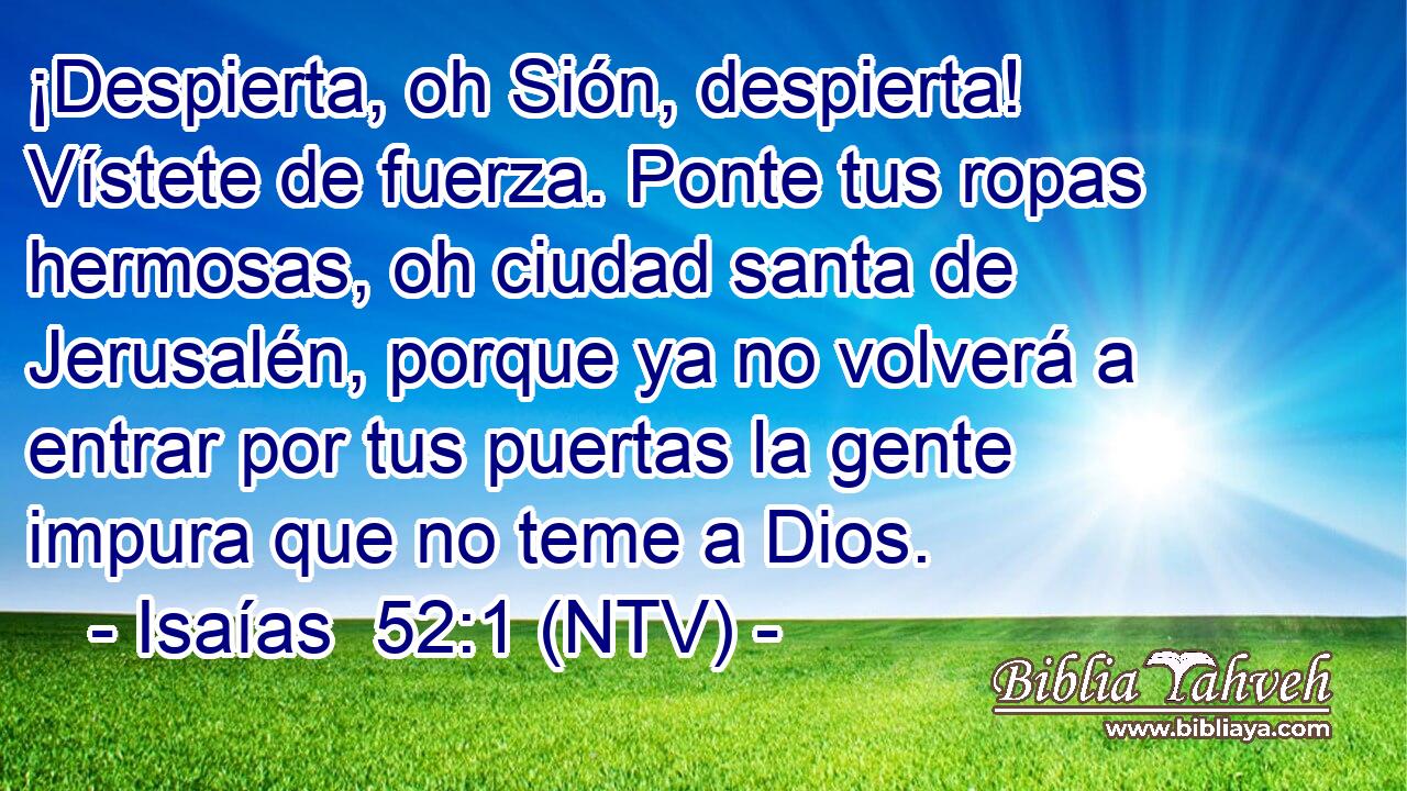 ¡Despierta, oh Sión, despierta! Vístete de fuerza. Ponte tus ropas hermosas, oh ciudad santa de Jerusalén, porque ya no volverá a entrar por tus puertas la gente impura que no teme a Dios.