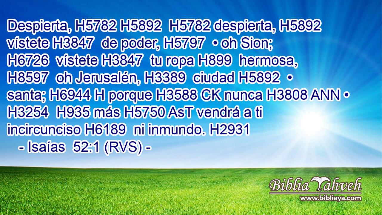 Despierta, H5782 H5892  H5782 despierta, H5892  vístete H3847  de poder, H5797  • oh Sion; H6726  vístete H3847  tu ropa H899  hermosa, H8597  oh Jerusalén, H3389  ciudad H5892  • santa; H6944 H porque H3588 CK nunca H3808 ANN • H3254  H935 más H5750 AsT vendrá a ti incircunciso H6189  ni inmundo. H2931  