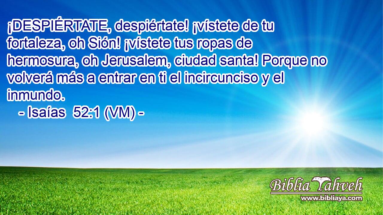  ¡DESPIÉRTATE, despiértate! ¡vístete de tu fortaleza, oh Sión! ¡vístete tus ropas de hermosura, oh Jerusalem, ciudad santa! Porque no volverá más a entrar en ti el incircunciso y el inmundo. 